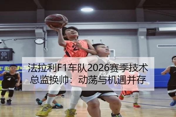 法拉利F1车队2026赛季技术总监换帅：动荡与机遇并存