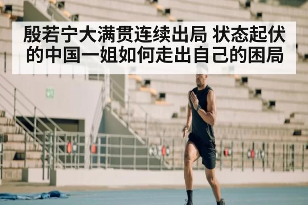 殷若宁大满贯连续出局 状态起伏的中国一姐如何走出自己的困局