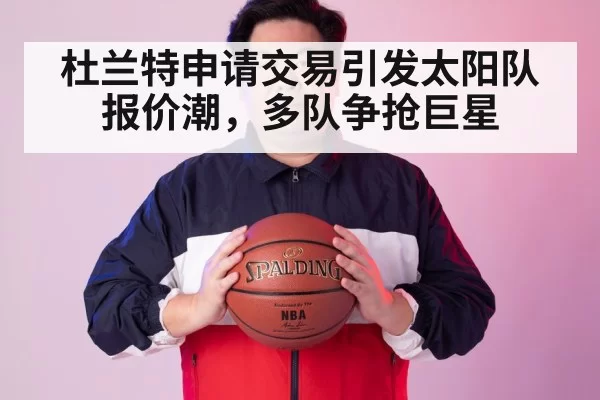 杜兰特申请交易引发太阳队报价潮，多队争抢巨星